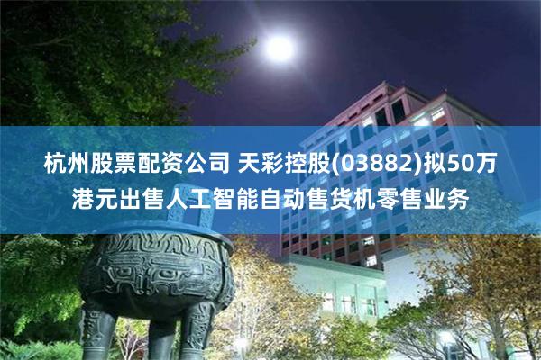 杭州股票配资公司 天彩控股(03882)拟50万港元出售人工智能自动售货机零售业务
