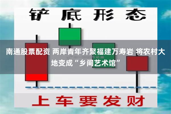 南通股票配资 两岸青年齐聚福建万寿岩 将农村大地变成“乡间艺术馆”