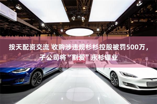 按天配资交流 收购涉违规杉杉控股被罚500万，子公司将“割爱”永杉锂业