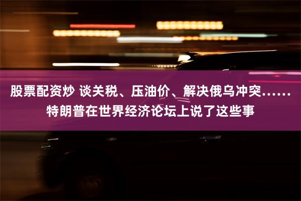 股票配资炒 谈关税、压油价、解决俄乌冲突……特朗普在世界经济论坛上说了这些事