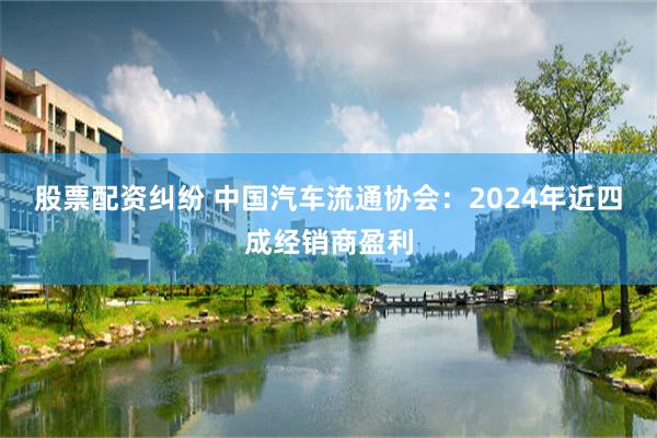 股票配资纠纷 中国汽车流通协会：2024年近四成经销商盈利