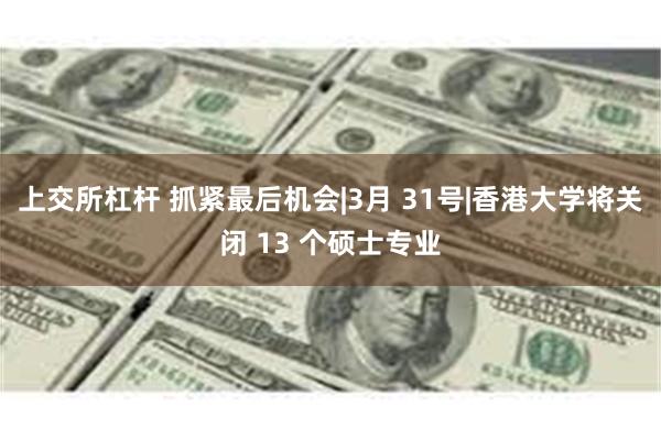 上交所杠杆 抓紧最后机会|3月 31号|香港大学将关闭 13 个硕士专业