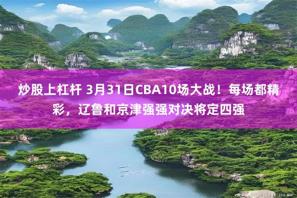 炒股上杠杆 3月31日CBA10场大战！每场都精彩，辽鲁和京津强强对决将定四强