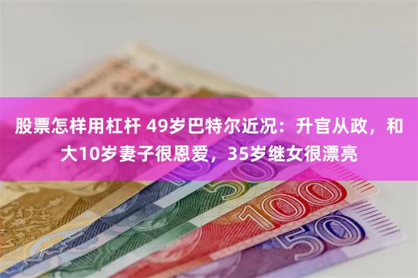 股票怎样用杠杆 49岁巴特尔近况：升官从政，和大10岁妻子很恩爱，35岁继女很漂亮