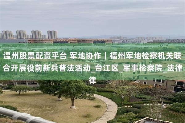 温州股票配资平台 军地协作｜福州军地检察机关联合开展役前新兵普法活动_台江区_军事检察院_法律