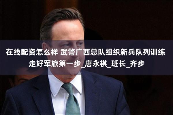 在线配资怎么样 武警广西总队组织新兵队列训练 走好军旅第一步_唐永祺_班长_齐步