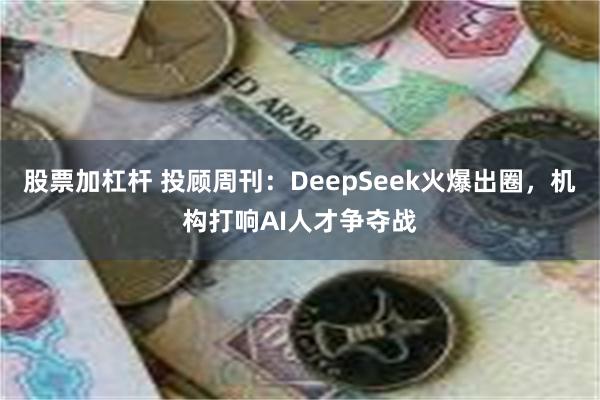 股票加杠杆 投顾周刊：DeepSeek火爆出圈，机构打响AI人才争夺战