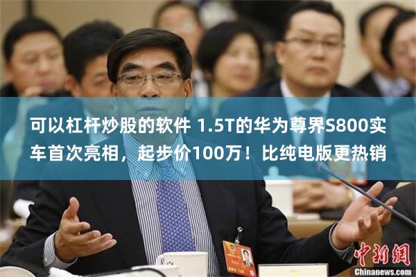 可以杠杆炒股的软件 1.5T的华为尊界S800实车首次亮相，起步价100万！比纯电版更热销