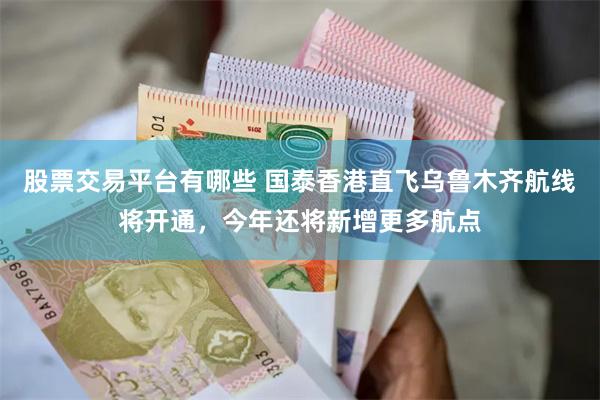 股票交易平台有哪些 国泰香港直飞乌鲁木齐航线将开通，今年还将新增更多航点
