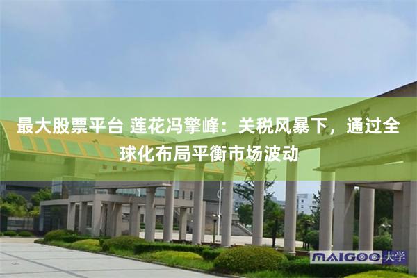 最大股票平台 莲花冯擎峰：关税风暴下，通过全球化布局平衡市场波动