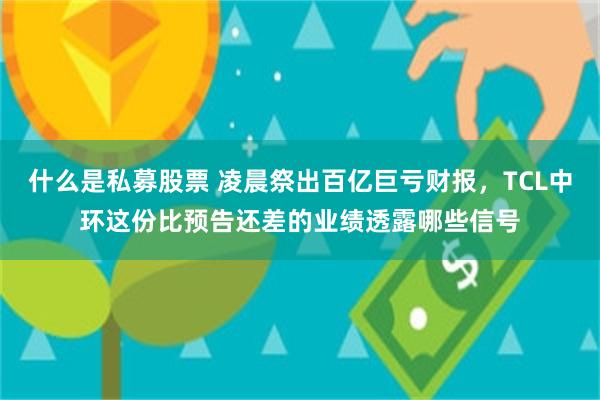 什么是私募股票 凌晨祭出百亿巨亏财报，TCL中环这份比预告还差的业绩透露哪些信号