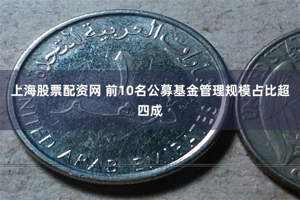 上海股票配资网 前10名公募基金管理规模占比超四成