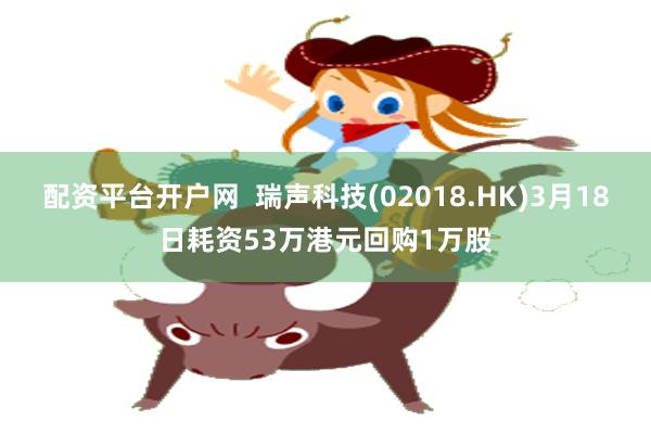 配资平台开户网  瑞声科技(02018.HK)3月18日耗资53万港元回购1万股