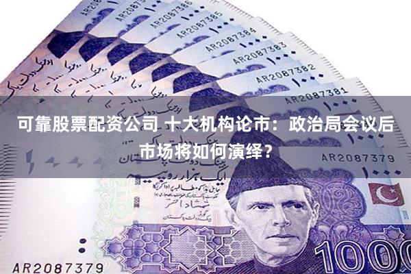 可靠股票配资公司 十大机构论市：政治局会议后市场将如何演绎？