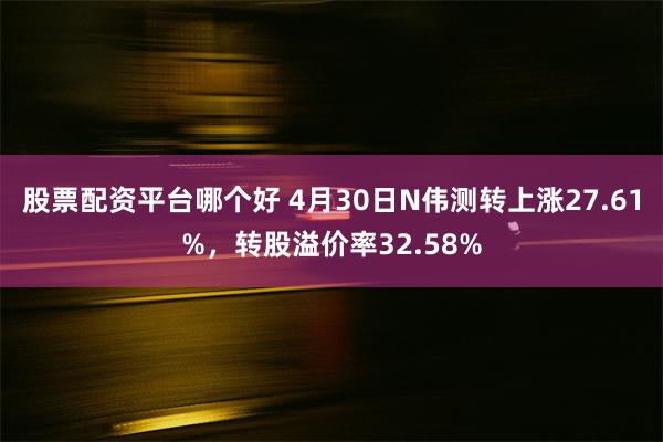 股票配资平台哪个好 4月30日N伟测转上涨27.61%，转股溢价率32.58%