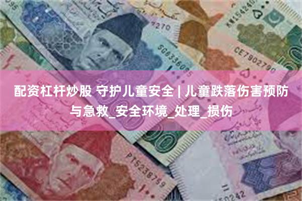 配资杠杆炒股 守护儿童安全 | 儿童跌落伤害预防与急救_安全环境_处理_损伤