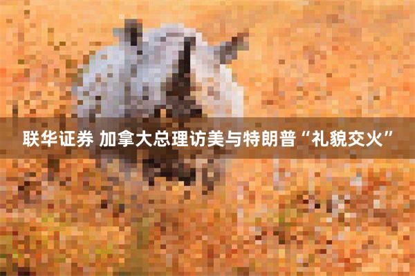 联华证券 加拿大总理访美与特朗普“礼貌交火”