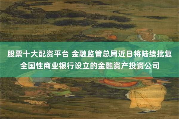 股票十大配资平台 金融监管总局近日将陆续批复全国性商业银行设立的金融资产投资公司