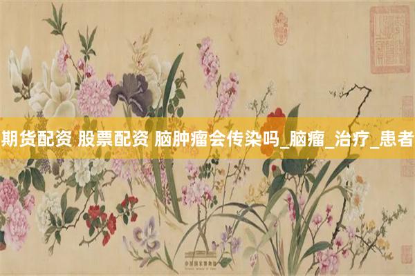 期货配资 股票配资 脑肿瘤会传染吗_脑瘤_治疗_患者