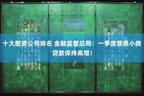 十大配资公司排名 金融监管总局：一季度普惠小微贷款保持高增！