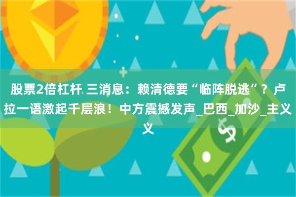 股票2倍杠杆 三消息：赖清德要“临阵脱逃”？卢拉一语激起千层浪！中方震撼发声_巴西_加沙_主义