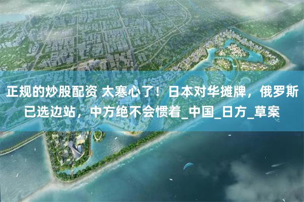 正规的炒股配资 太寒心了！日本对华摊牌，俄罗斯已选边站，中方绝不会惯着_中国_日方_草案