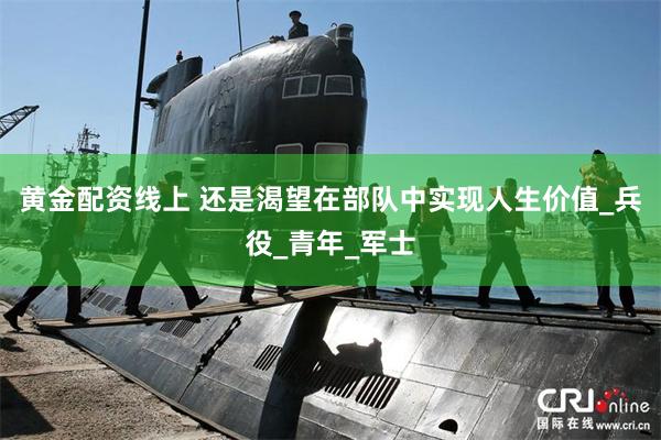 黄金配资线上 还是渴望在部队中实现人生价值_兵役_青年_军士