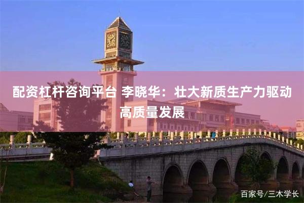 配资杠杆咨询平台 李晓华：壮大新质生产力驱动高质量发展