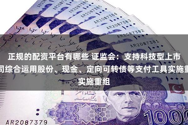 正规的配资平台有哪些 证监会：支持科技型上市公司综合运用股份、现金、定向可转债等支付工具实施重组