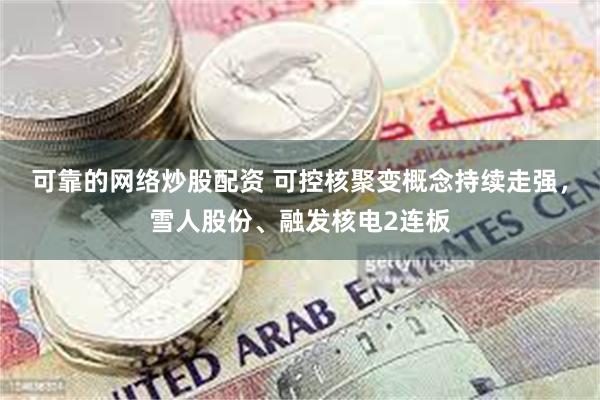 可靠的网络炒股配资 可控核聚变概念持续走强，雪人股份、融发核电2连板