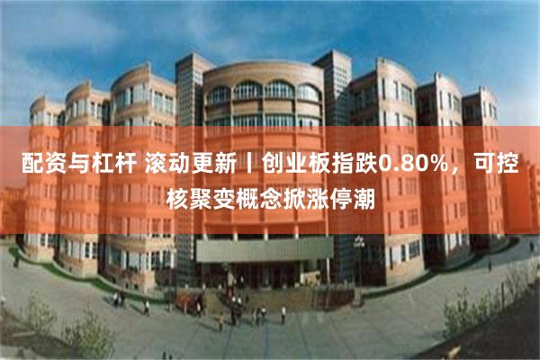 配资与杠杆 滚动更新丨创业板指跌0.80%，可控核聚变概念掀涨停潮