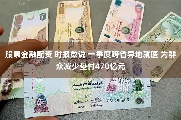 股票金融配资 时报数说 一季度跨省异地就医 为群众减少垫付470亿元