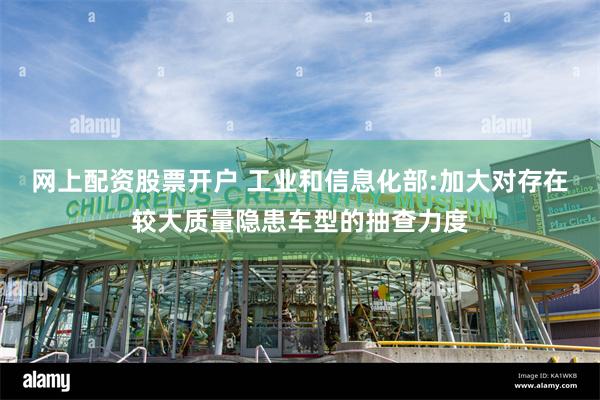 网上配资股票开户 工业和信息化部:加大对存在较大质量隐患车型的抽查力度