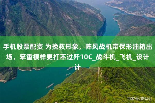 手机股票配资 为挽救形象，阵风战机带保形油箱出场，笨重模样更打不过歼10C_战斗机_飞机_设计