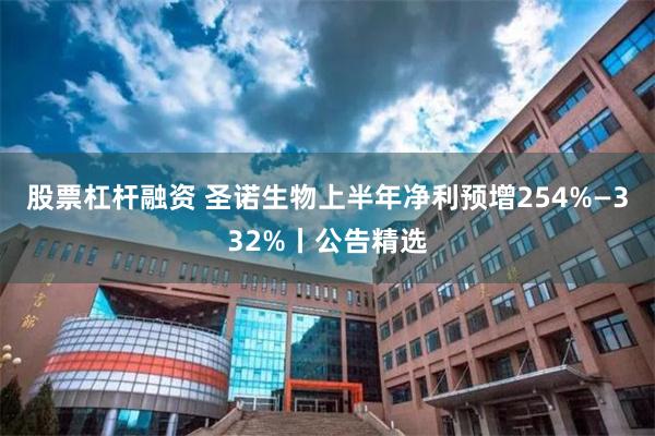 股票杠杆融资 圣诺生物上半年净利预增254%—332%丨公告精选