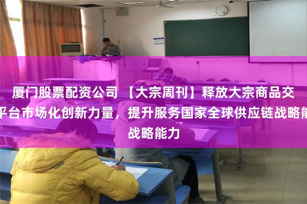 厦门股票配资公司 【大宗周刊】释放大宗商品交易平台市场化创新力量，提升服务国家全球供应链战略能力
