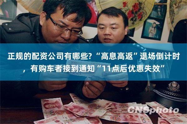 正规的配资公司有哪些? “高息高返”退场倒计时，有购车者接到通知“11点后优惠失效”