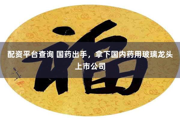 配资平台查询 国药出手，拿下国内药用玻璃龙头上市公司
