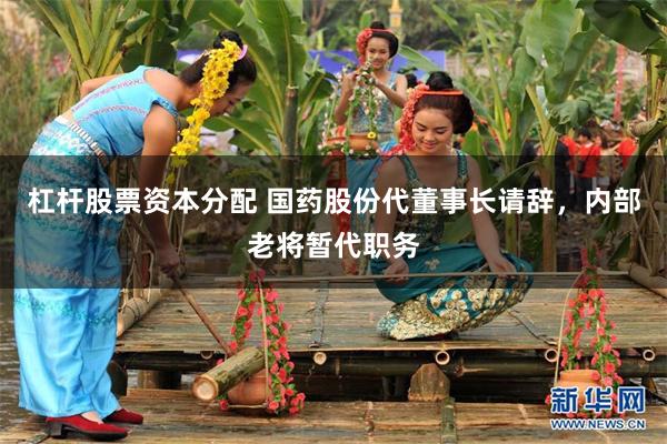 杠杆股票资本分配 国药股份代董事长请辞，内部老将暂代职务