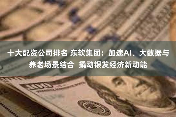 十大配资公司排名 东软集团：加速AI、大数据与养老场景结合  撬动银发经济新动能