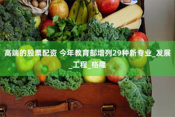 高端的股票配资 今年教育部增列29种新专业_发展_工程_格隆