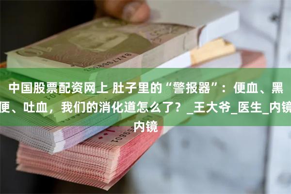 中国股票配资网上 肚子里的“警报器”：便血、黑便、吐血，我们的消化道怎么了？_王大爷_医生_内镜