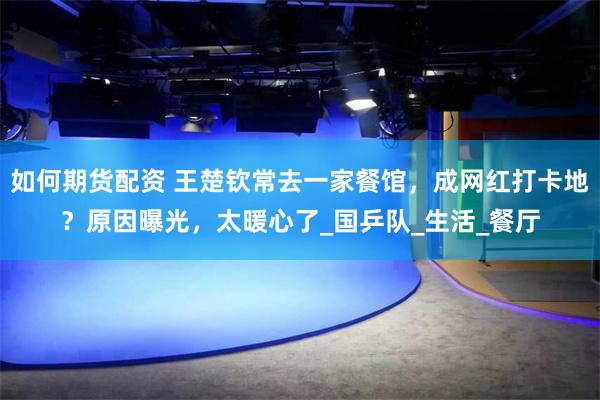 如何期货配资 王楚钦常去一家餐馆，成网红打卡地？原因曝光，太暖心了_国乒队_生活_餐厅