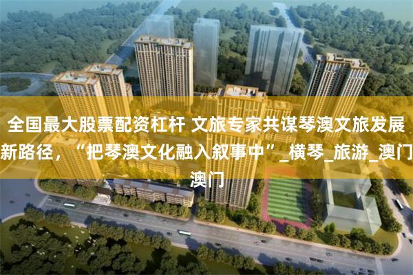 全国最大股票配资杠杆 文旅专家共谋琴澳文旅发展新路径，“把琴澳文化融入叙事中”_横琴_旅游_澳门