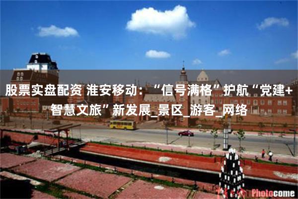股票实盘配资 淮安移动：“信号满格”护航“党建+智慧文旅”新发展_景区_游客_网络