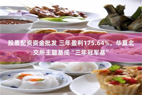 股票配资资金批发 三年盈利175.64%，华夏北交所主题基成“三年冠军基”