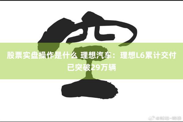 股票实盘操作是什么 理想汽车：理想L6累计交付已突破29万辆